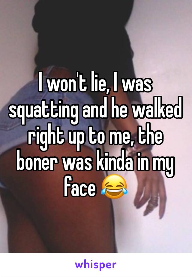 I won't lie, I was squatting and he walked right up to me, the boner was kinda in my face 😂