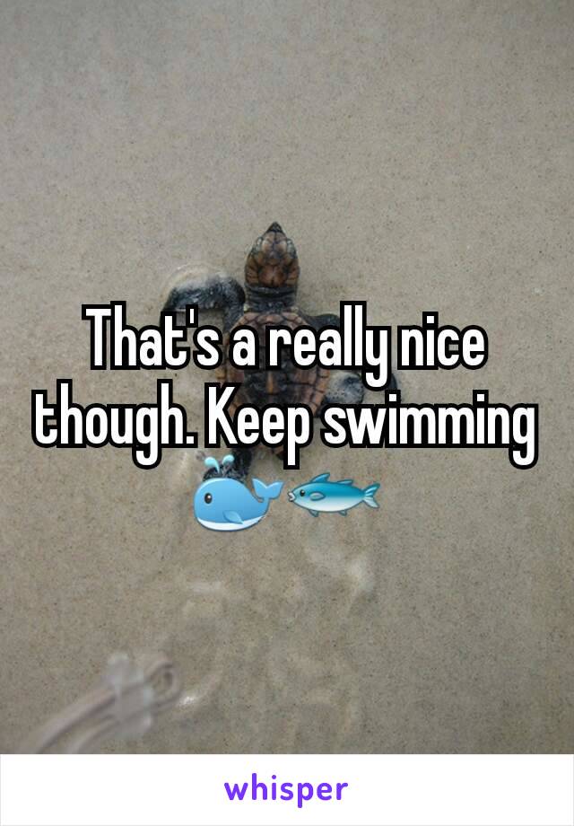 That's a really nice though. Keep swimming 🐳🐟