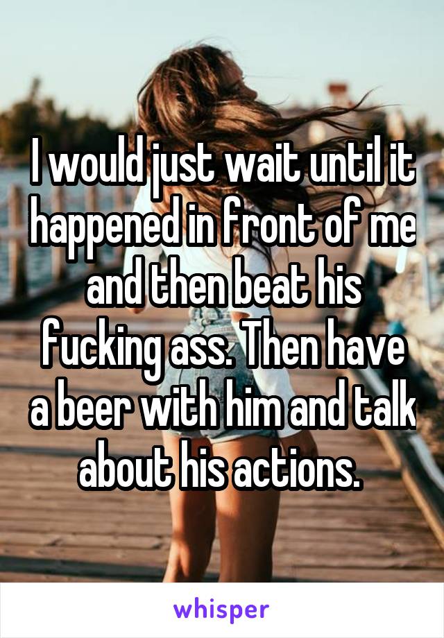 I would just wait until it happened in front of me and then beat his fucking ass. Then have a beer with him and talk about his actions. 