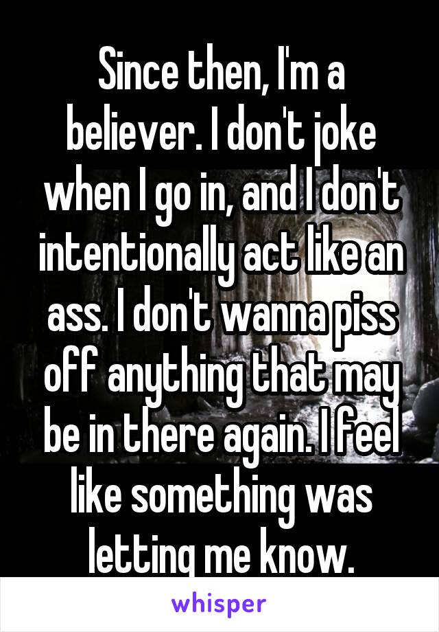 Since then, I'm a believer. I don't joke when I go in, and I don't intentionally act like an ass. I don't wanna piss off anything that may be in there again. I feel like something was letting me know.