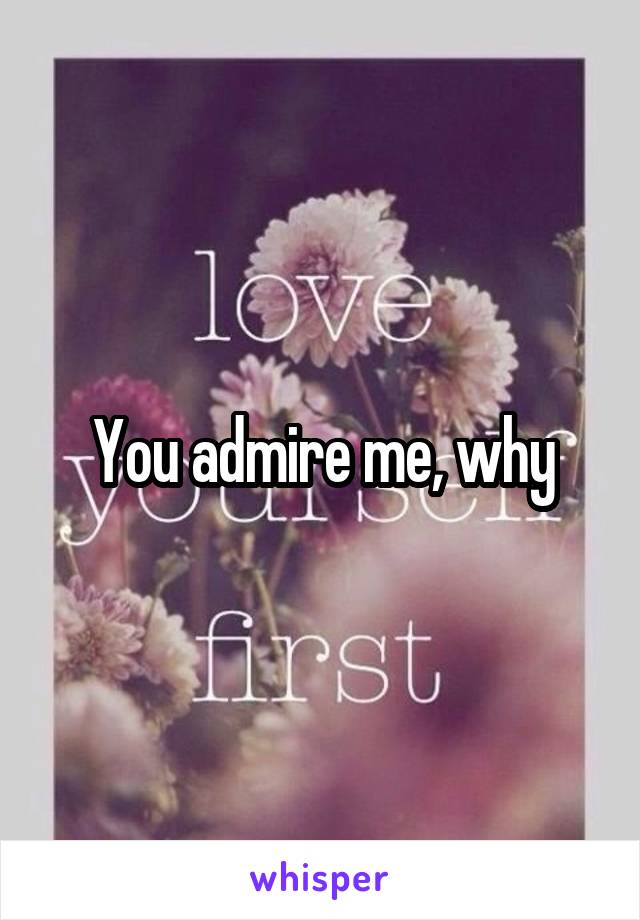 You admire me, why