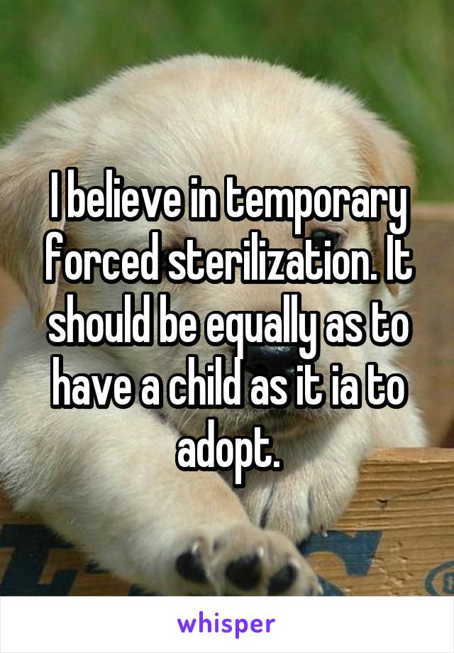 I believe in temporary forced sterilization. It should be equally as to have a child as it ia to adopt.