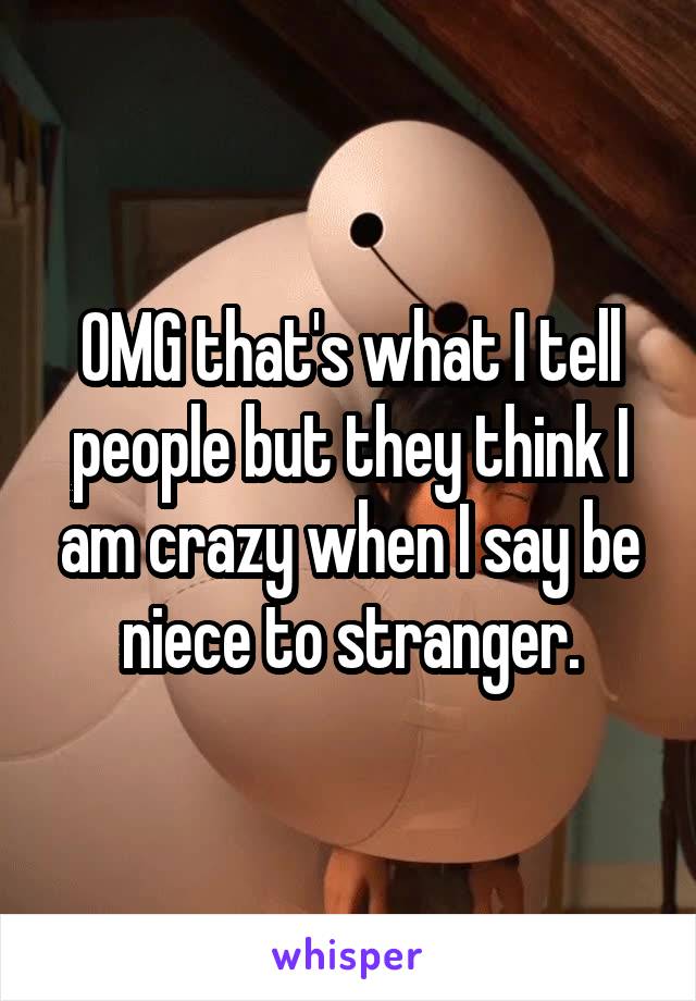 OMG that's what I tell people but they think I am crazy when I say be niece to stranger.