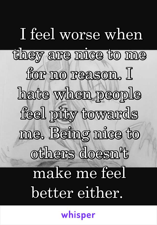  I feel worse when they are nice to me for no reason. I hate when people feel pity towards me. Being nice to others doesn't make me feel better either. 