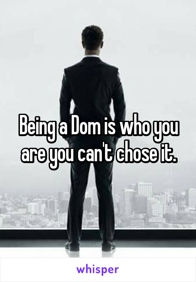 Being a Dom is who you are you can't chose it.