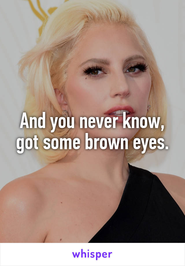 And you never know, got some brown eyes.