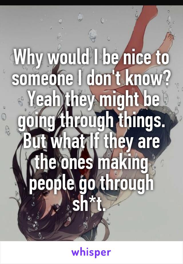 Why would I be nice to someone I don't know?  Yeah they might be going through things. But what If they are the ones making people go through sh*t. 