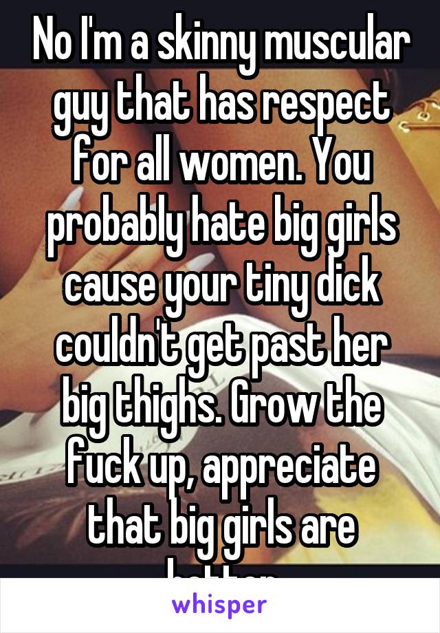 No I'm a skinny muscular guy that has respect for all women. You probably hate big girls cause your tiny dick couldn't get past her big thighs. Grow the fuck up, appreciate that big girls are better