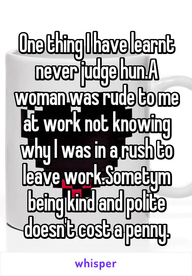 One thing I have learnt never judge hun.A woman was rude to me at work not knowing why I was in a rush to leave work.Sometym being kind and polite doesn't cost a penny.