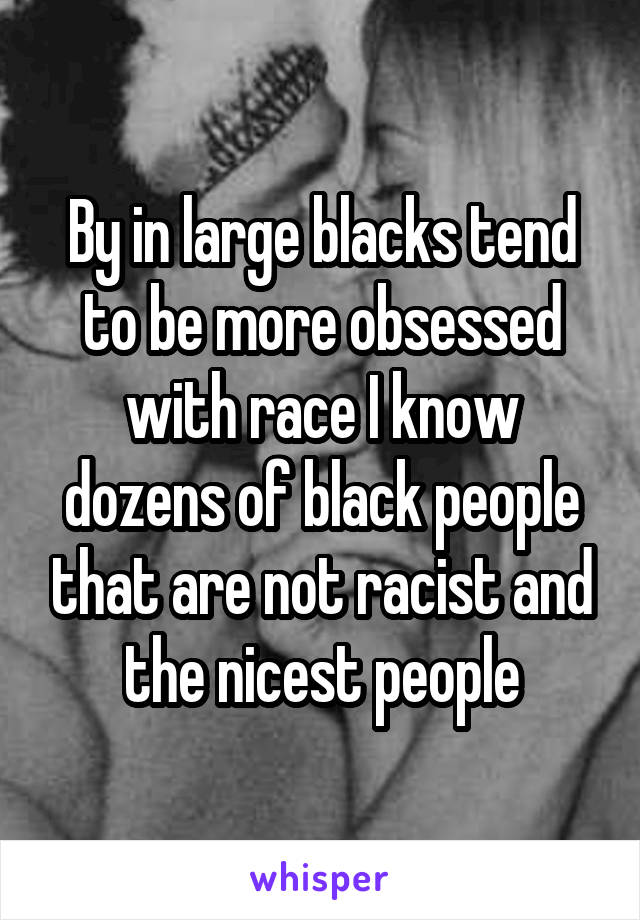 By in large blacks tend to be more obsessed with race I know dozens of black people that are not racist and the nicest people