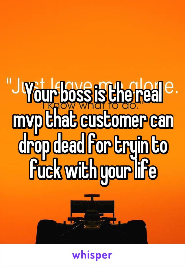 Your boss is the real mvp that customer can drop dead for tryin to fuck with your life