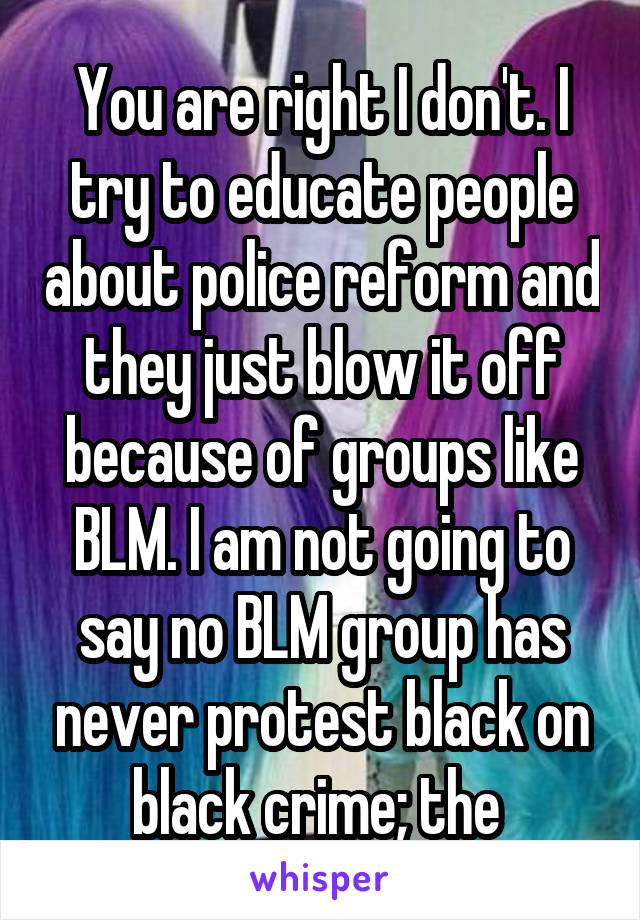 You are right I don't. I try to educate people about police reform and they just blow it off because of groups like BLM. I am not going to say no BLM group has never protest black on black crime; the 