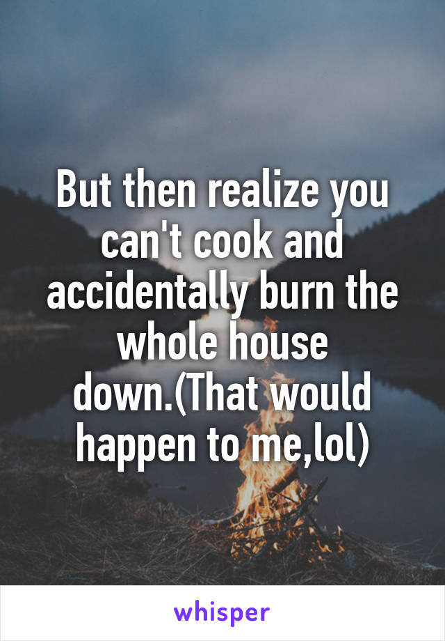 But then realize you can't cook and accidentally burn the whole house down.(That would happen to me,lol)