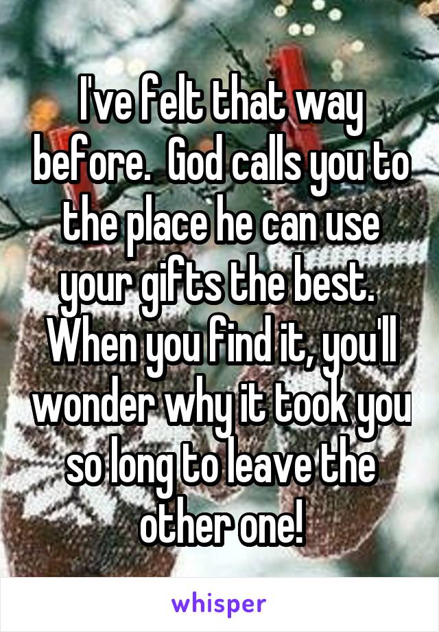 I've felt that way before.  God calls you to the place he can use your gifts the best.  When you find it, you'll wonder why it took you so long to leave the other one!