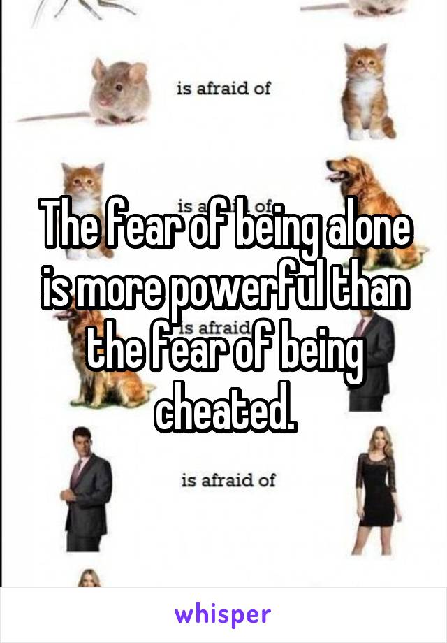 The fear of being alone is more powerful than the fear of being cheated.