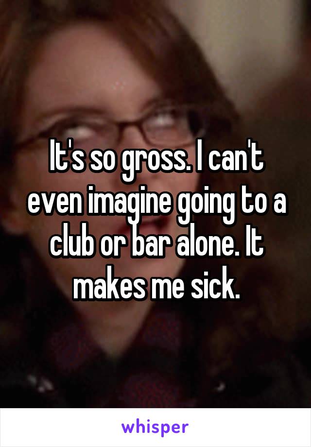 It's so gross. I can't even imagine going to a club or bar alone. It makes me sick.