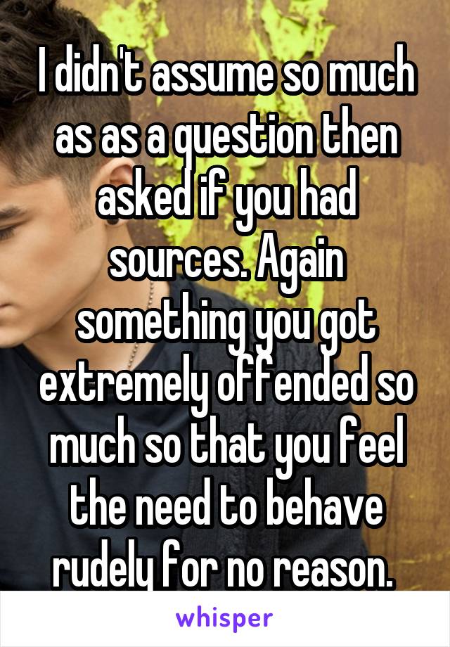 I didn't assume so much as as a question then asked if you had sources. Again something you got extremely offended so much so that you feel the need to behave rudely for no reason. 