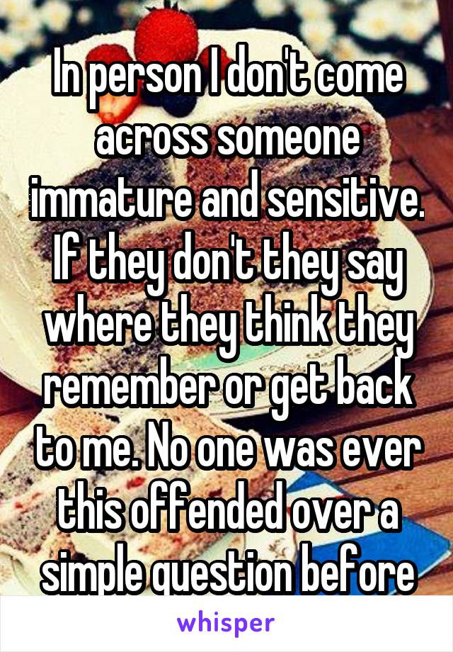 In person I don't come across someone immature and sensitive. If they don't they say where they think they remember or get back to me. No one was ever this offended over a simple question before