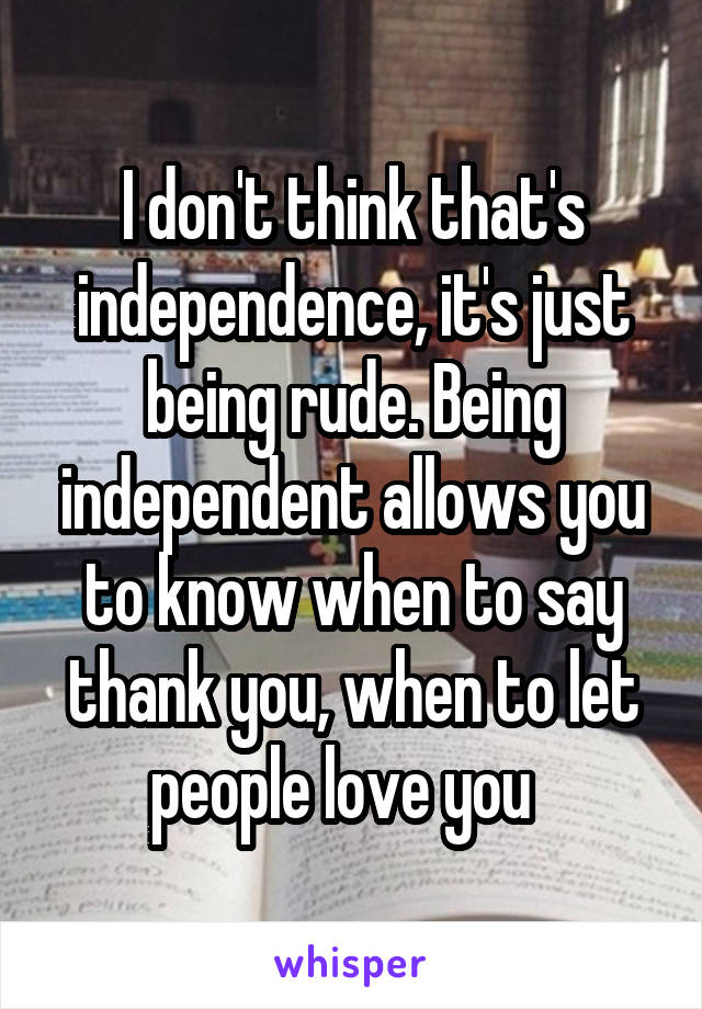 I don't think that's independence, it's just being rude. Being independent allows you to know when to say thank you, when to let people love you  