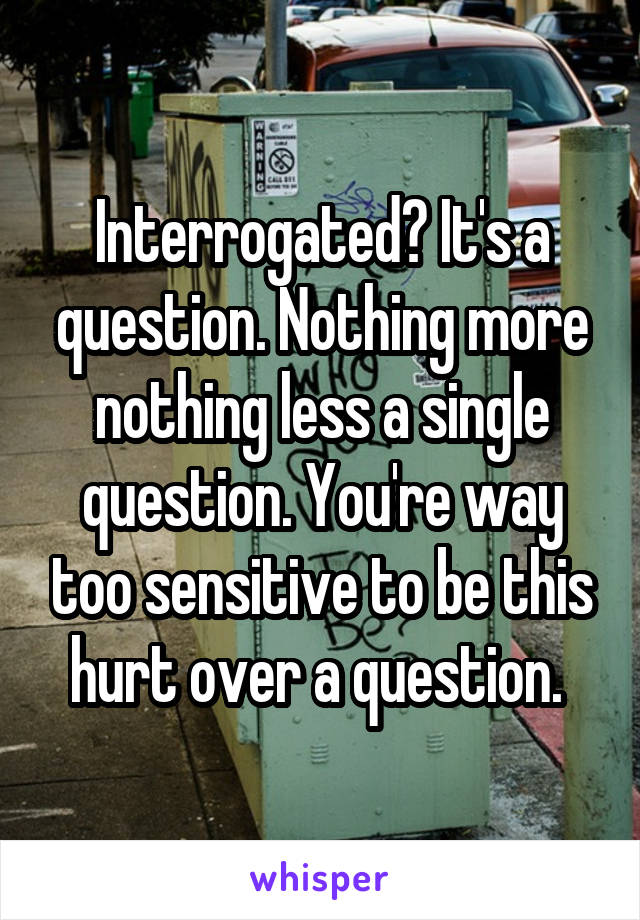 Interrogated? It's a question. Nothing more nothing less a single question. You're way too sensitive to be this hurt over a question. 