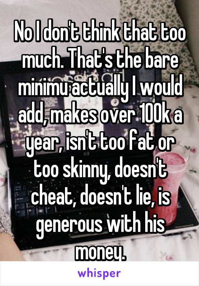 No I don't think that too much. That's the bare minimu actually I would add, makes over 100k a year, isn't too fat or too skinny, doesn't cheat, doesn't lie, is generous with his money.