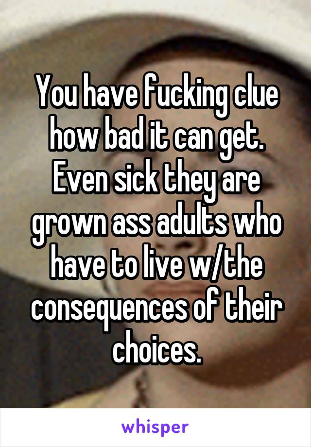 You have fucking clue how bad it can get.
Even sick they are grown ass adults who have to live w/the consequences of their choices.