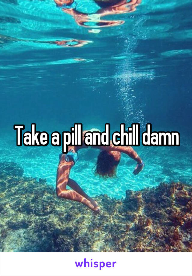 Take a pill and chill damn