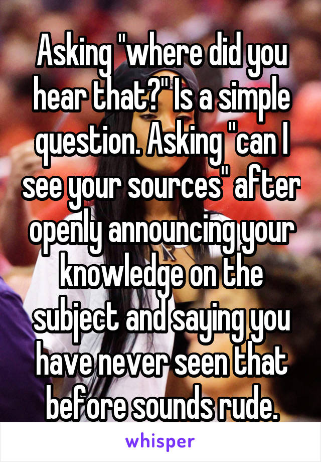 Asking "where did you hear that?" Is a simple question. Asking "can I see your sources" after openly announcing your knowledge on the subject and saying you have never seen that before sounds rude.