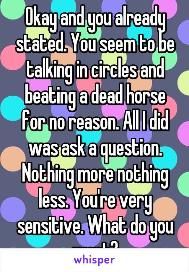 Okay and you already stated. You seem to be talking in circles and beating a dead horse for no reason. All I did was ask a question. Nothing more nothing less. You're very sensitive. What do you want?