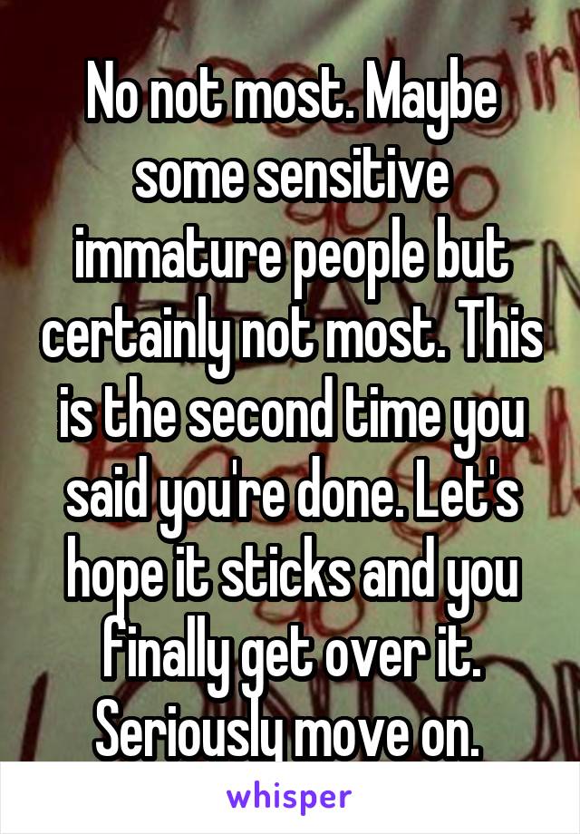 No not most. Maybe some sensitive immature people but certainly not most. This is the second time you said you're done. Let's hope it sticks and you finally get over it. Seriously move on. 