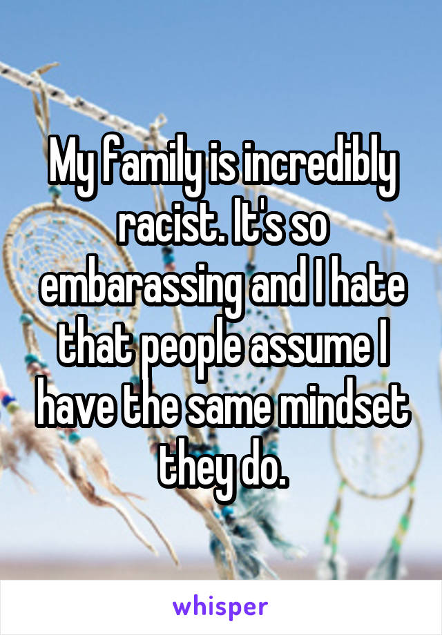 My family is incredibly racist. It's so embarassing and I hate that people assume I have the same mindset they do.