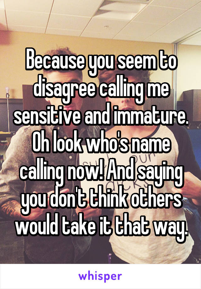 Because you seem to disagree calling me sensitive and immature. Oh look who's name calling now! And saying you don't think others would take it that way.