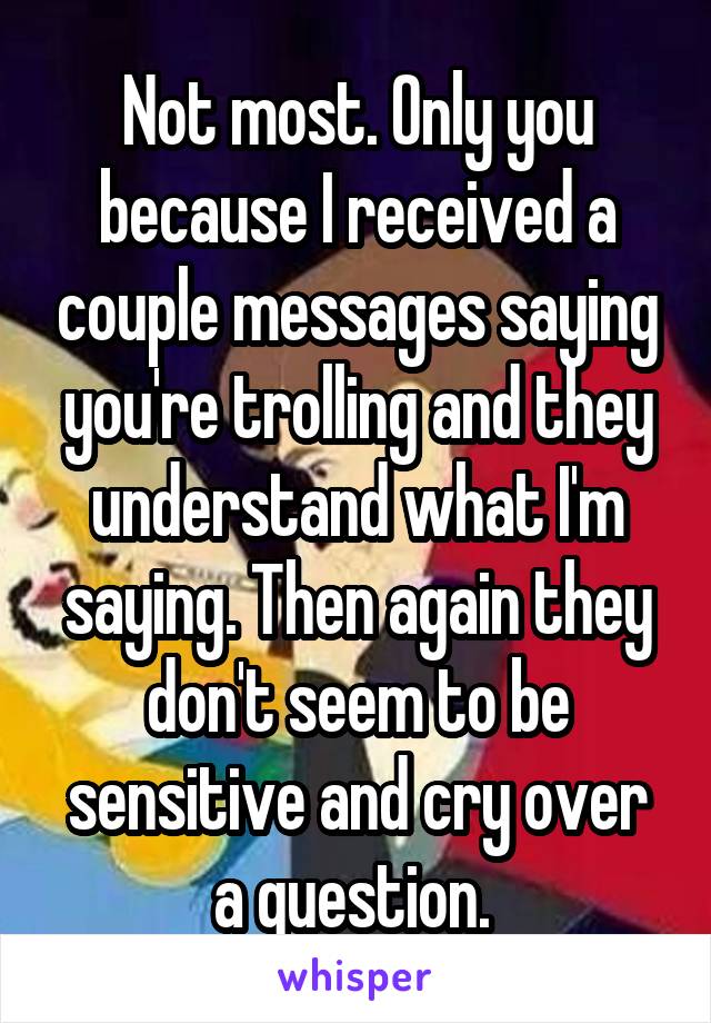 Not most. Only you because I received a couple messages saying you're trolling and they understand what I'm saying. Then again they don't seem to be sensitive and cry over a question. 