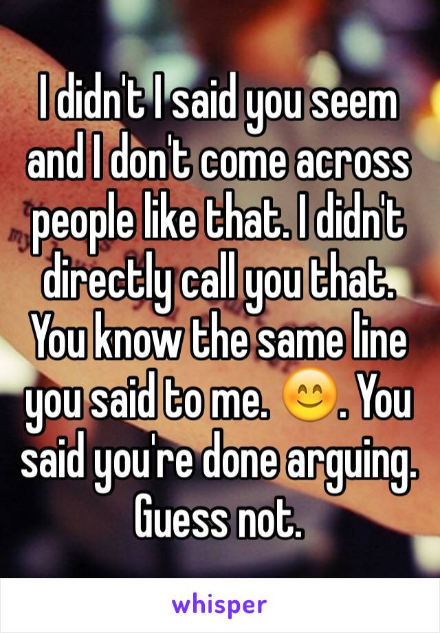 I didn't I said you seem and I don't come across people like that. I didn't directly call you that. You know the same line you said to me. 😊. You said you're done arguing. Guess not. 