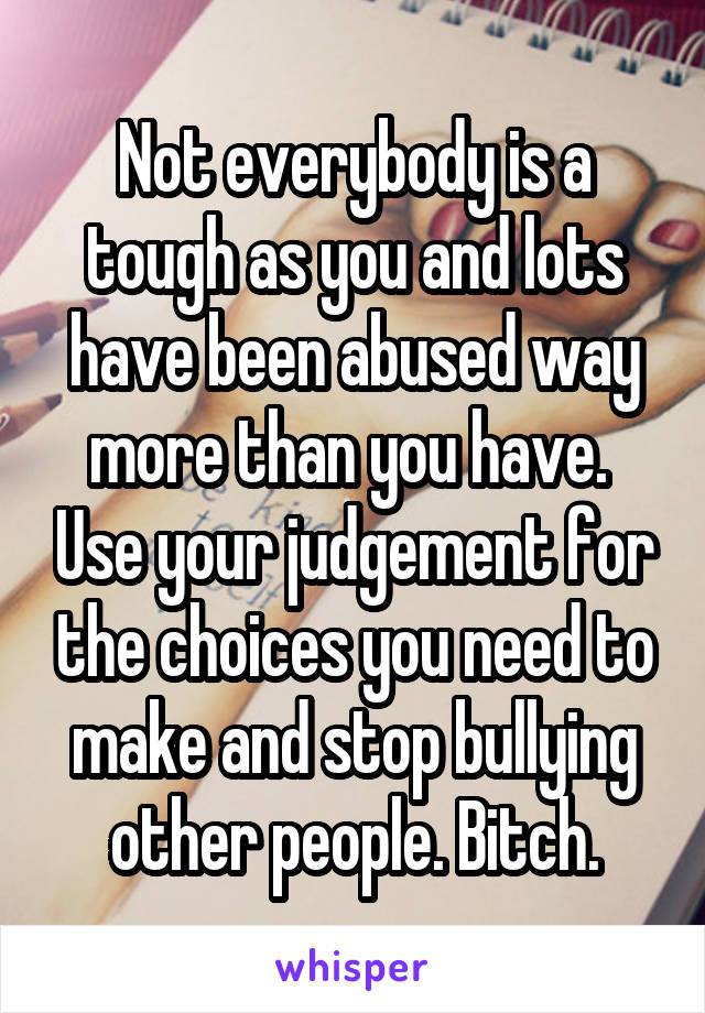 Not everybody is a tough as you and lots have been abused way more than you have.  Use your judgement for the choices you need to make and stop bullying other people. Bitch.