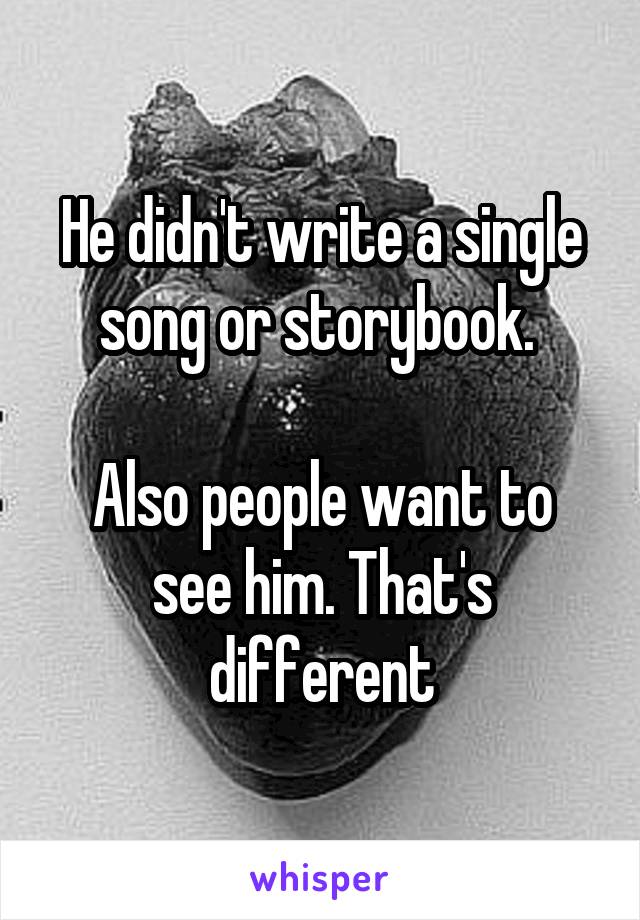 He didn't write a single song or storybook. 

Also people want to see him. That's different
