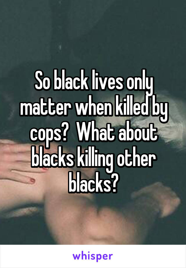 So black lives only matter when killed by cops?  What about blacks killing other blacks?