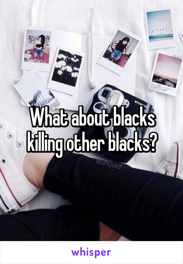 What about blacks killing other blacks?