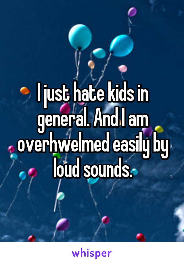 I just hate kids in general. And I am overhwelmed easily by loud sounds.