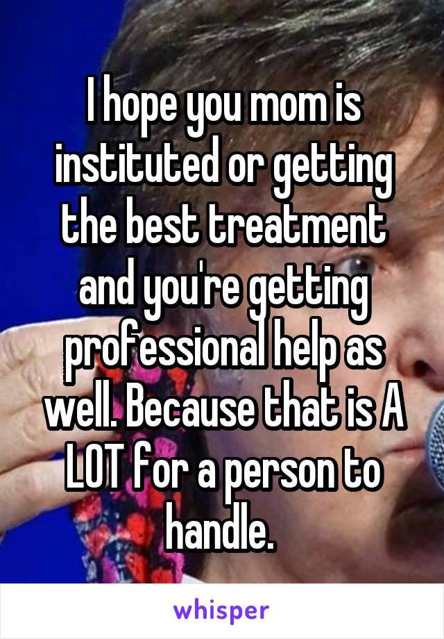 I hope you mom is instituted or getting the best treatment and you're getting professional help as well. Because that is A LOT for a person to handle. 