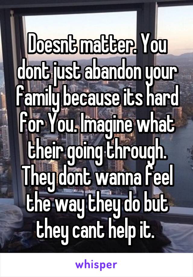 Doesnt matter. You dont just abandon your family because its hard for You. Imagine what their going through. They dont wanna feel the way they do but they cant help it. 