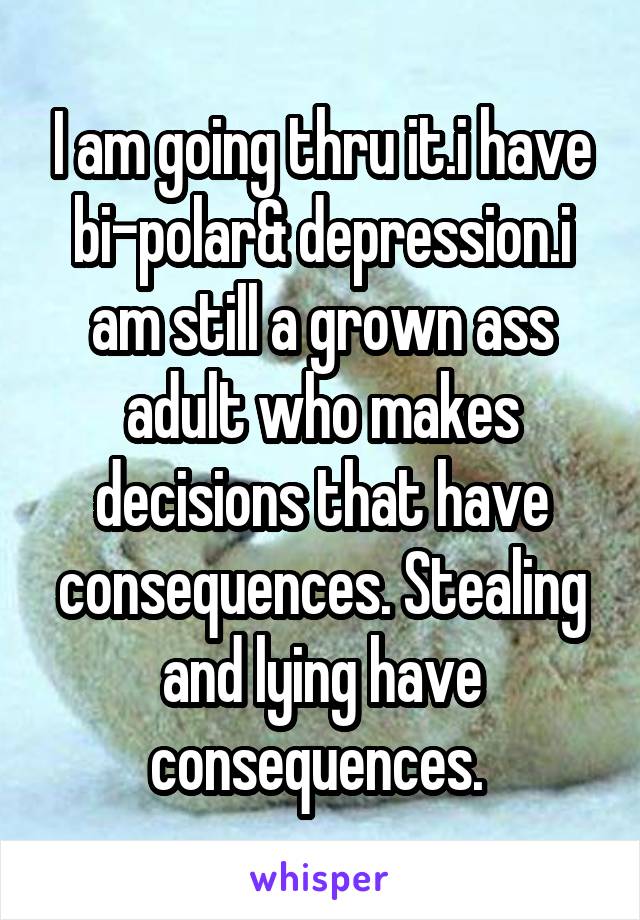 I am going thru it.i have bi-polar& depression.i am still a grown ass adult who makes decisions that have consequences. Stealing and lying have consequences. 