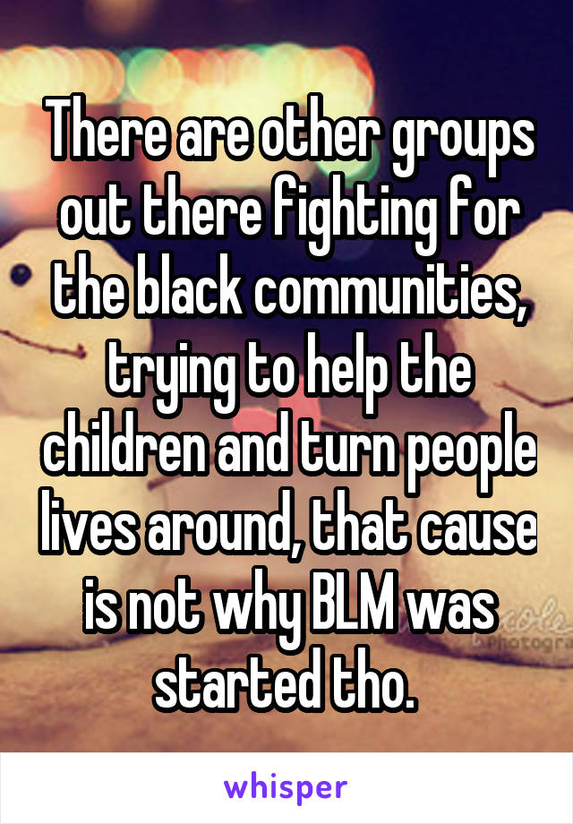 There are other groups out there fighting for the black communities, trying to help the children and turn people lives around, that cause is not why BLM was started tho. 