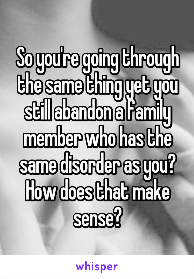 So you're going through the same thing yet you still abandon a family member who has the same disorder as you? How does that make sense?