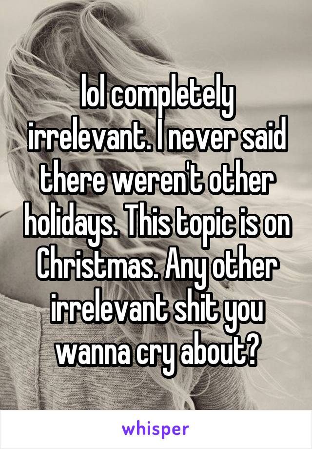 lol completely irrelevant. I never said there weren't other holidays. This topic is on Christmas. Any other irrelevant shit you wanna cry about?