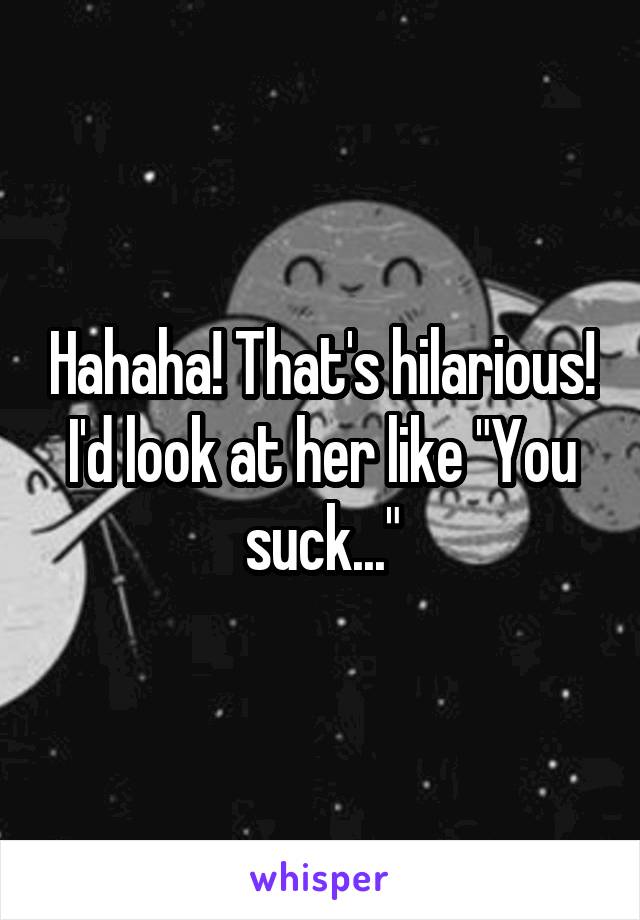Hahaha! That's hilarious! I'd look at her like "You suck..."