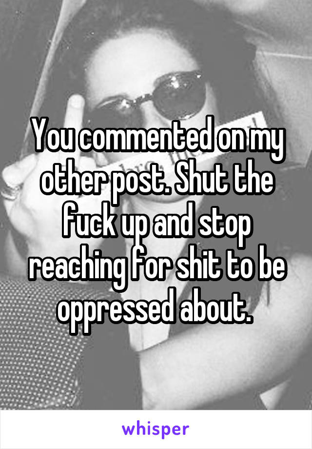 You commented on my other post. Shut the fuck up and stop reaching for shit to be oppressed about. 