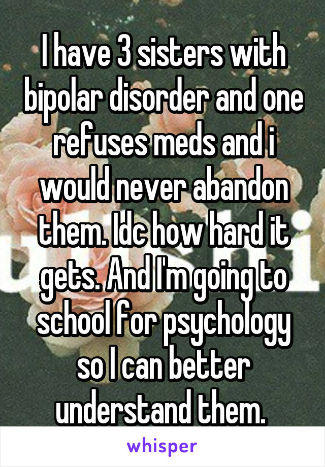 I have 3 sisters with bipolar disorder and one refuses meds and i would never abandon them. Idc how hard it gets. And I'm going to school for psychology so I can better understand them. 