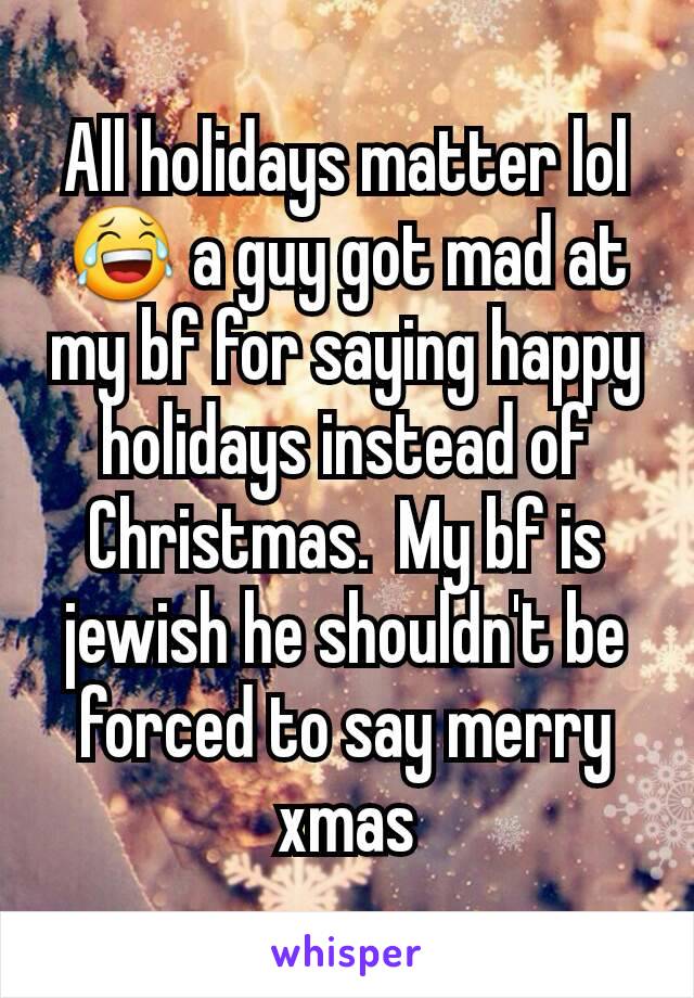 All holidays matter lol 😂 a guy got mad at my bf for saying happy holidays instead of Christmas.  My bf is jewish he shouldn't be forced to say merry xmas