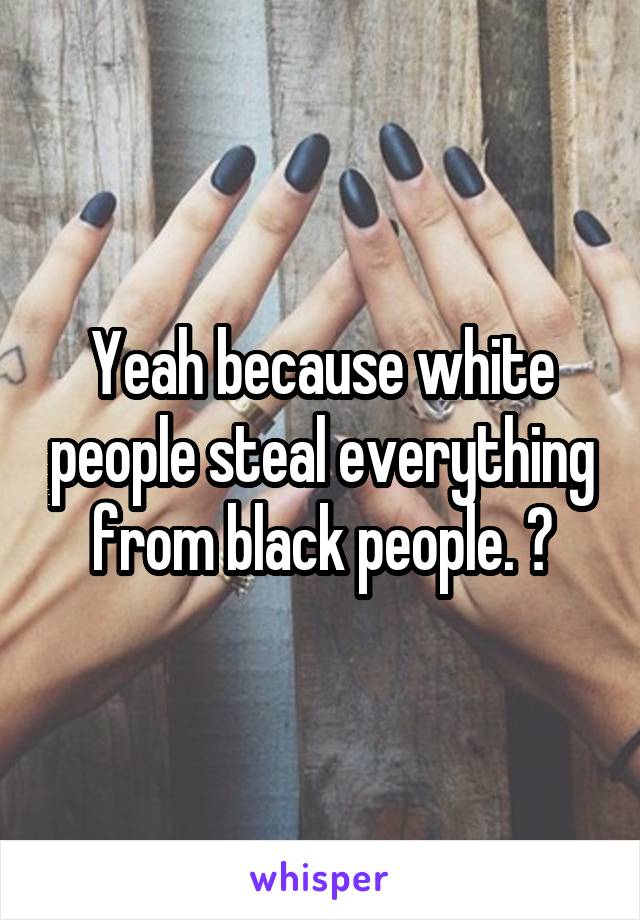 Yeah because white people steal everything from black people. 🤣